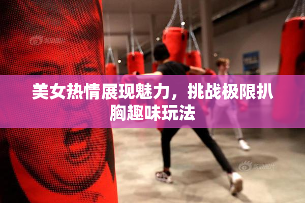 美女热情展现魅力，挑战极限扒胸趣味玩法