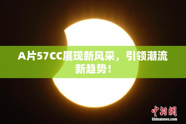 A片57CC展现新风采，引领潮流新趋势！