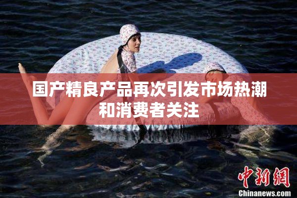 国产精良产品再次引发市场热潮和消费者关注