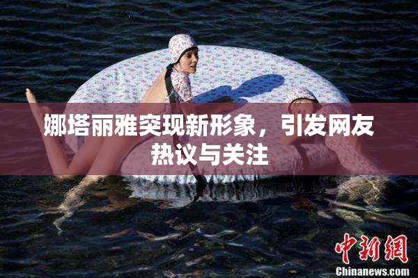 娜塔丽雅突现新形象，引发网友热议与关注