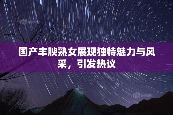 国产丰腴熟女展现独特魅力与风采，引发热议