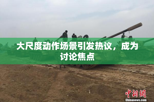 大尺度动作场景引发热议，成为讨论焦点