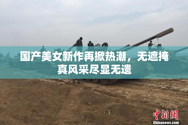 国产美女新作再掀热潮，无遮掩真风采尽显无遗