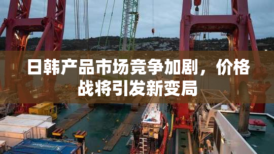 日韩产品市场竞争加剧，价格战将引发新变局