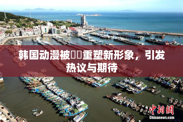 韩国动漫被❌‌重塑新形象，引发热议与期待