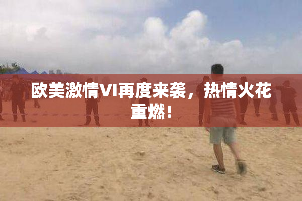 欧美激情VI再度来袭，热情火花重燃！