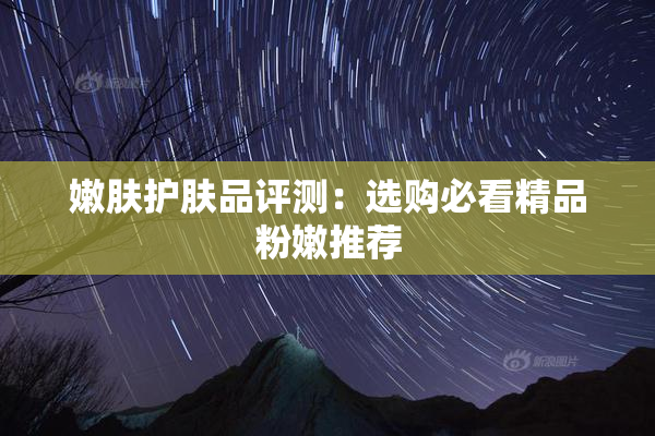 嫩肤护肤品评测：选购必看精品粉嫩推荐