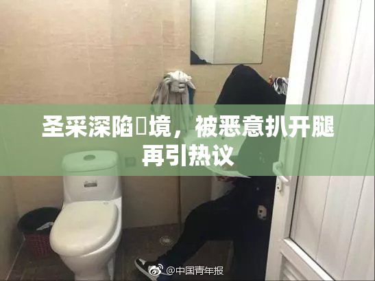 圣采深陷囧境，被恶意扒开腿再引热议