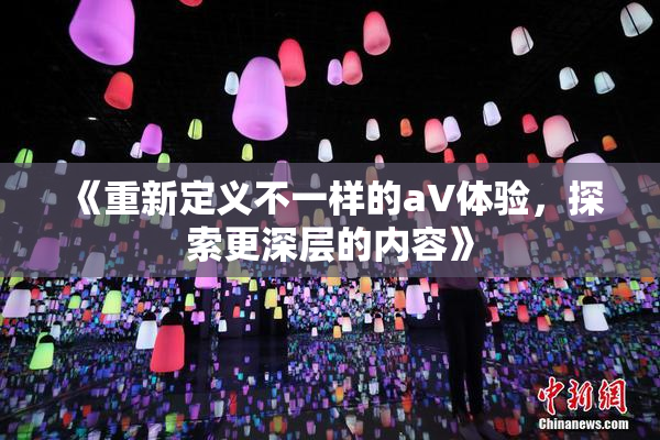 《重新定义不一样的aV体验，探索更深层的内容》