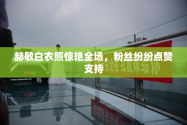 赫敏白衣照惊艳全场，粉丝纷纷点赞支持