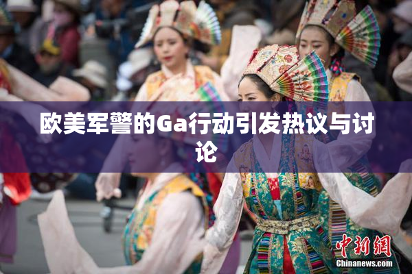 欧美军警的Ga行动引发热议与讨论