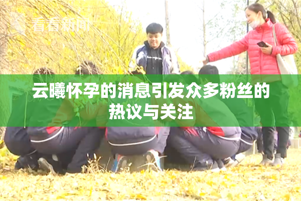 云曦怀孕的消息引发众多粉丝的热议与关注