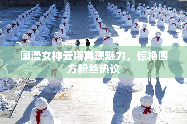 国漫女神云曦再现魅力，惊艳四方粉丝热议