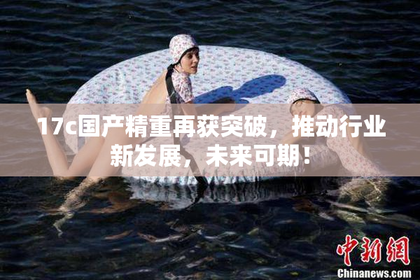 17c国产精重再获突破，推动行业新发展，未来可期！