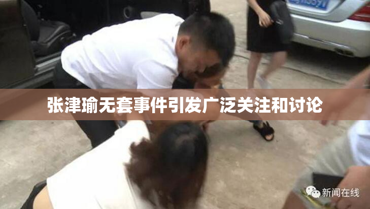 张津瑜无套事件引发广泛关注和讨论