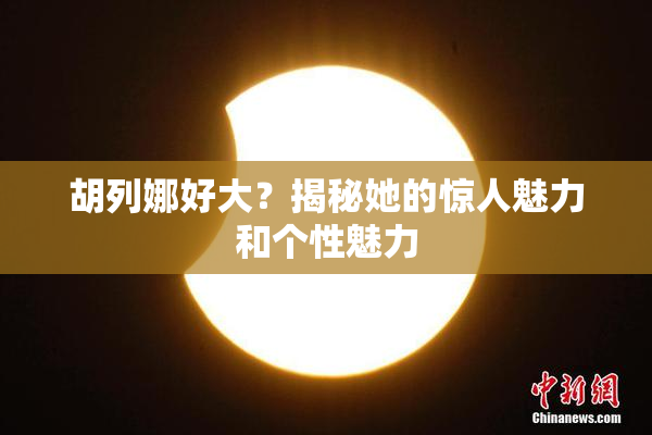 胡列娜好大？揭秘她的惊人魅力和个性魅力
