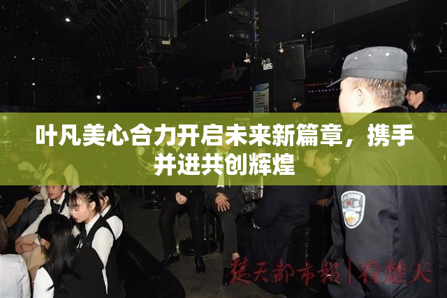 叶凡美心合力开启未来新篇章，携手并进共创辉煌