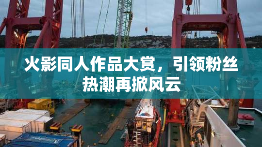 火影同人作品大赏，引领粉丝热潮再掀风云