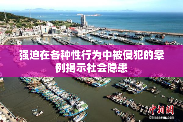 强迫在各种性行为中被侵犯的案例揭示社会隐患