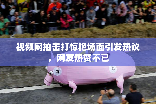 视频网拍击打惊艳场面引发热议，网友热赞不已
