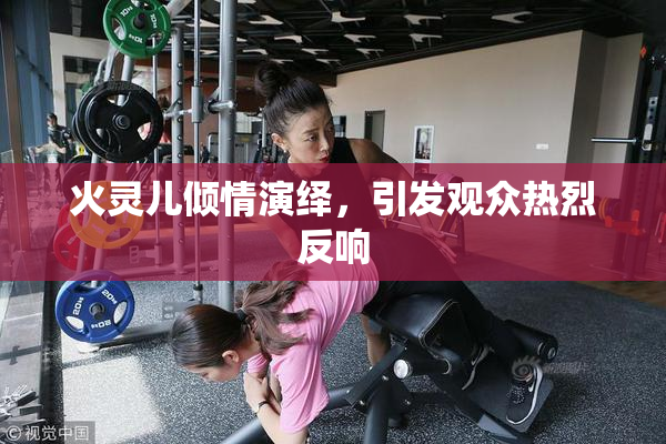 火灵儿倾情演绎，引发观众热烈反响