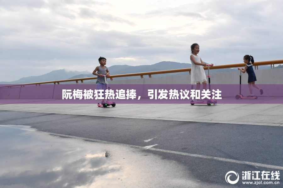 阮梅被狂热追捧，引发热议和关注