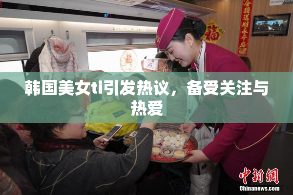 韩国美女ti引发热议，备受关注与热爱