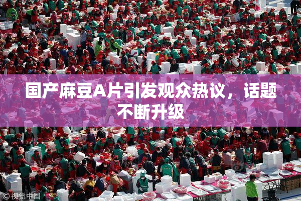 国产麻豆A片引发观众热议，话题不断升级