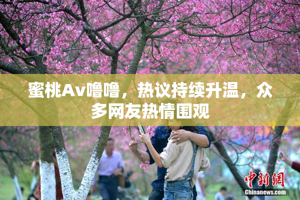 蜜桃Av噜噜，热议持续升温，众多网友热情围观