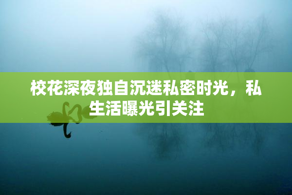 校花深夜独自沉迷私密时光，私生活曝光引关注