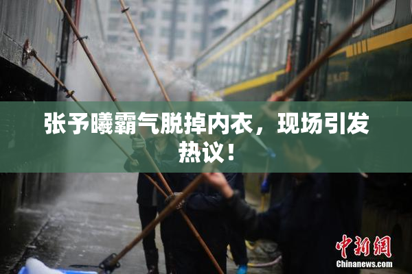 张予曦霸气脱掉内衣，现场引发热议！