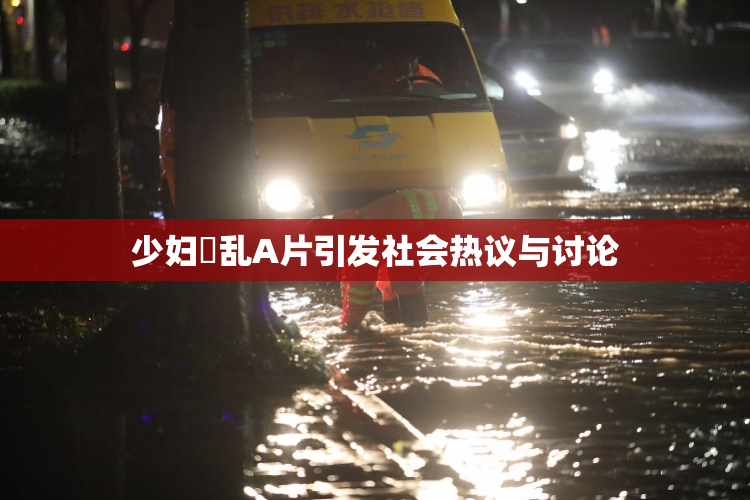 少妇婬乱A片引发社会热议与讨论