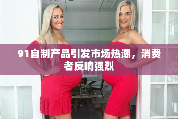 91自制产品引发市场热潮，消费者反响强烈