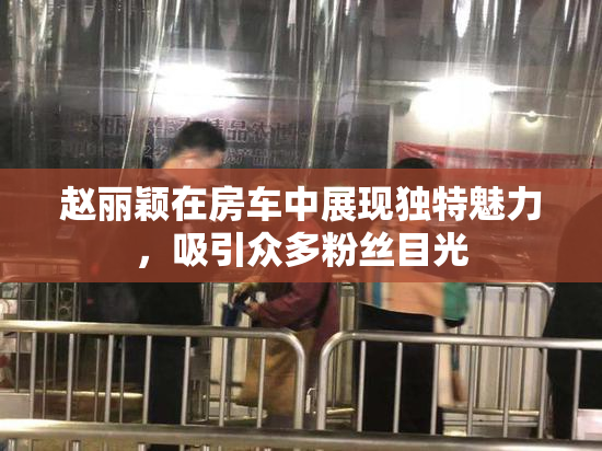 赵丽颖在房车中展现独特魅力，吸引众多粉丝目光