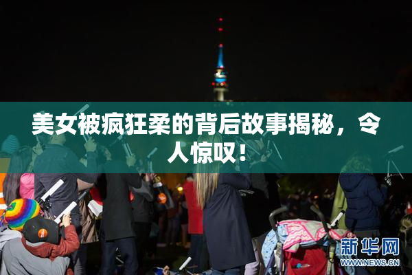 美女被疯狂柔的背后故事揭秘，令人惊叹！