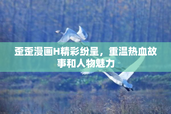 歪歪漫画H精彩纷呈，重温热血故事和人物魅力