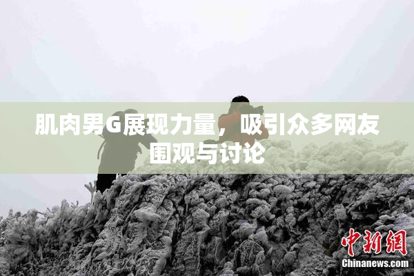 肌肉男G展现力量，吸引众多网友围观与讨论