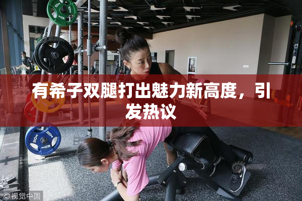 有希子双腿打出魅力新高度，引发热议