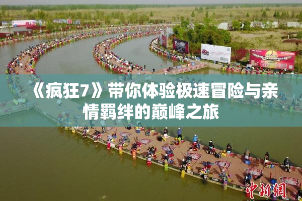 《疯狂7》带你体验极速冒险与亲情羁绊的巅峰之旅