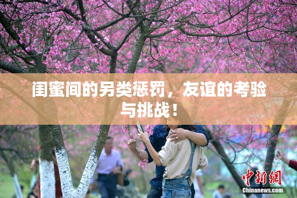闺蜜间的另类惩罚，友谊的考验与挑战！