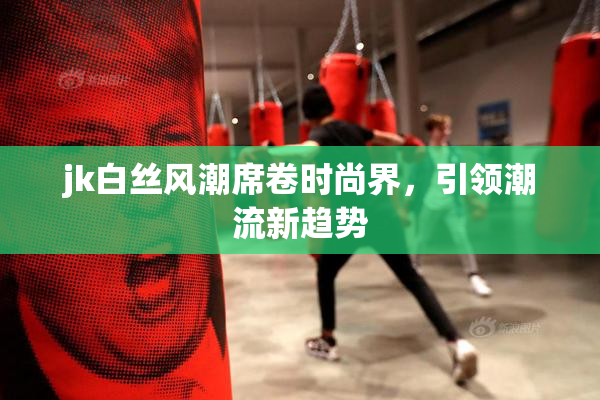 jk白丝风潮席卷时尚界，引领潮流新趋势