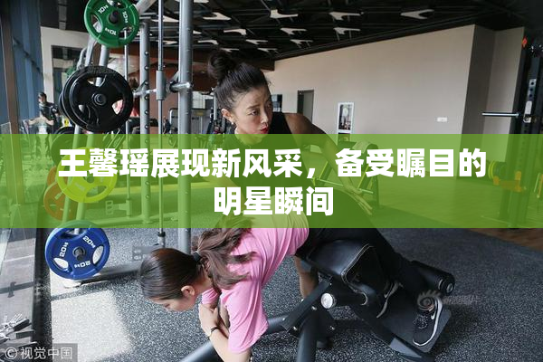 王馨瑶展现新风采，备受瞩目的明星瞬间
