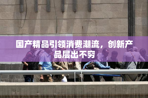 国产精品引领消费潮流，创新产品层出不穷