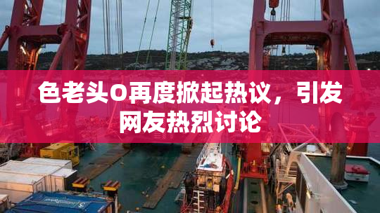 色老头O再度掀起热议，引发网友热烈讨论