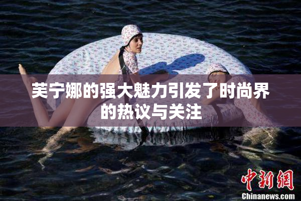 芙宁娜的强大魅力引发了时尚界的热议与关注