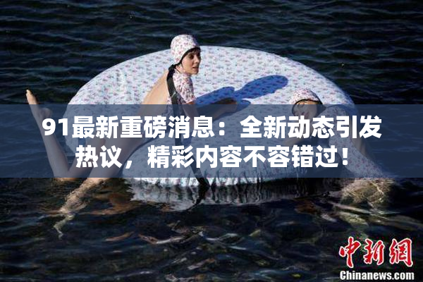 91最新重磅消息：全新动态引发热议，精彩内容不容错过！