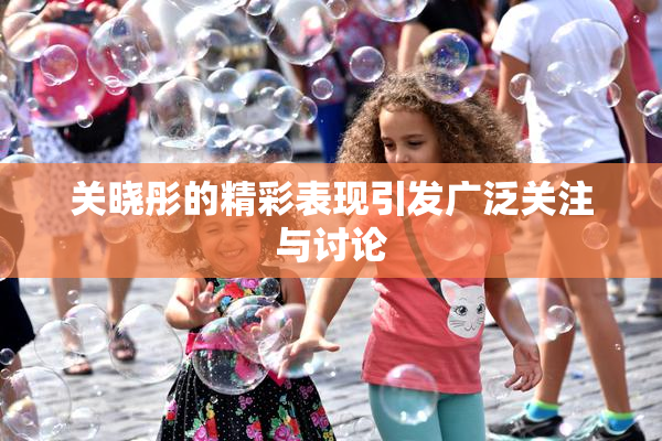 关晓彤的精彩表现引发广泛关注与讨论