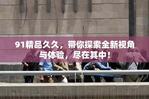 91精品久久，带你探索全新视角与体验，尽在其中！