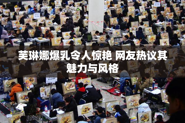 芙琳娜爆乳令人惊艳 网友热议其魅力与风格