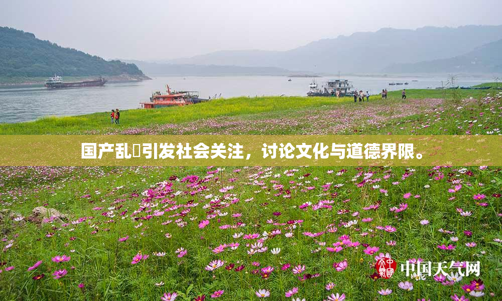 国产乱婬引发社会关注，讨论文化与道德界限。
